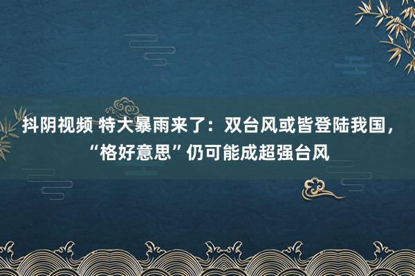 抖阴视频 特大暴雨来了：双台风或皆登陆我国，“格好意思”仍可能成超强台风