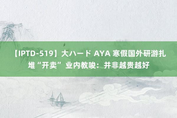 【IPTD-519】大ハード AYA 寒假国外研游扎堆“开卖” 业内教唆：并非越贵越好