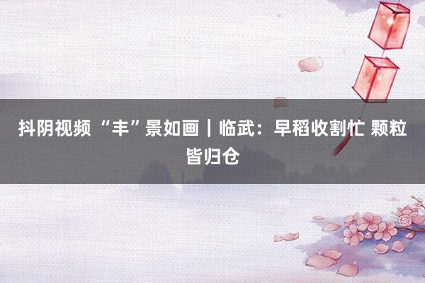 抖阴视频 “丰”景如画｜临武：早稻收割忙 颗粒皆归仓