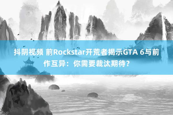 抖阴视频 前Rockstar开荒者揭示GTA 6与前作互异：你需要裁汰期待？