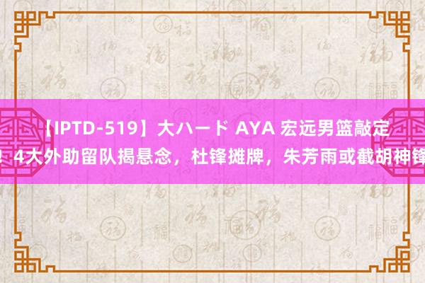 【IPTD-519】大ハード AYA 宏远男篮敲定！4大外助留队揭悬念，杜锋摊牌，朱芳雨或截胡神锋