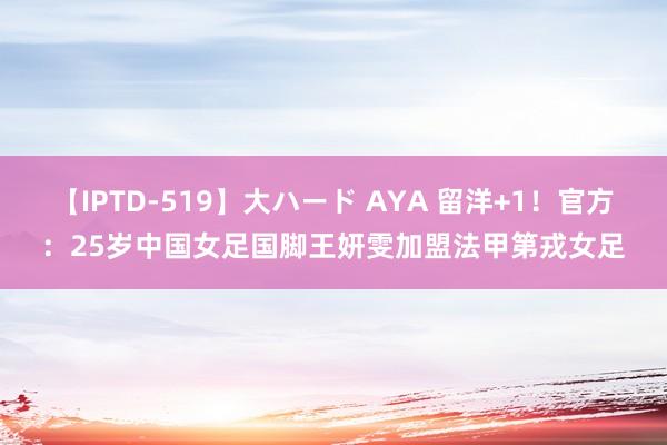 【IPTD-519】大ハード AYA 留洋+1！官方：25岁中国女足国脚王妍雯加盟法甲第戎女足