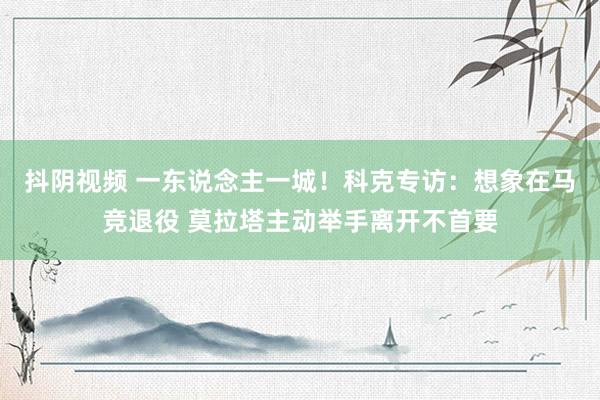 抖阴视频 一东说念主一城！科克专访：想象在马竞退役 莫拉塔主动举手离开不首要