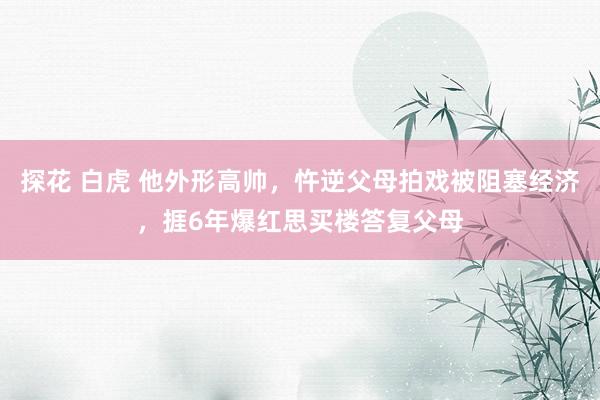 探花 白虎 他外形高帅，忤逆父母拍戏被阻塞经济，捱6年爆红思买楼答复父母