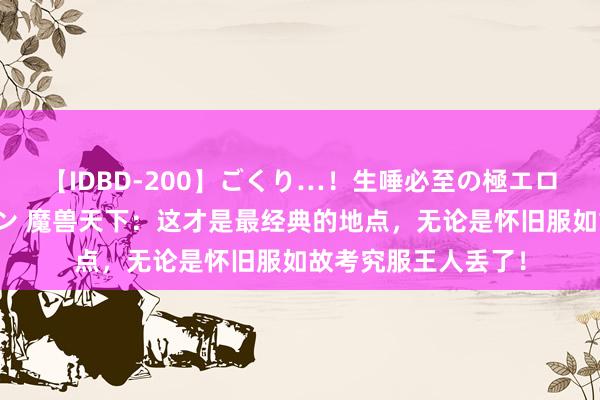 【IDBD-200】ごくり…！生唾必至の極エロボディセレクション 魔兽天下：这才是最经典的地点，无论是怀旧服如故考究服王人丢了！