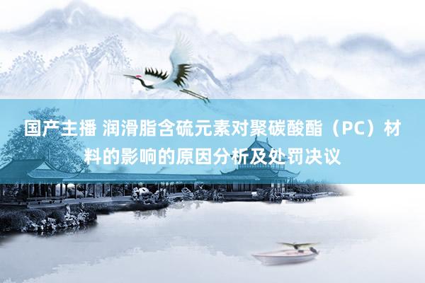 国产主播 润滑脂含硫元素对聚碳酸酯（PC）材料的影响的原因分析及处罚决议