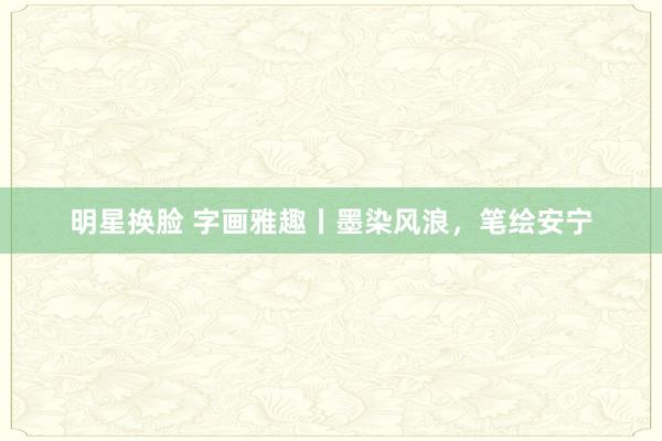 明星换脸 字画雅趣丨墨染风浪，笔绘安宁