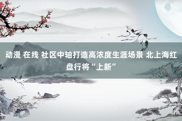 动漫 在线 社区中轴打造高浓度生涯场景 北上海红盘行将“上新”