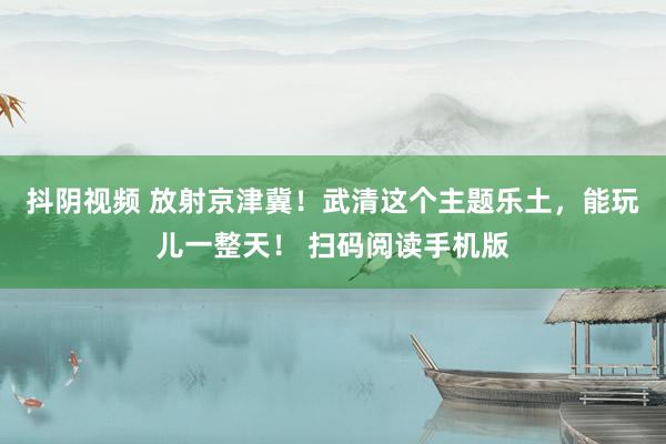 抖阴视频 放射京津冀！武清这个主题乐土，<a href=