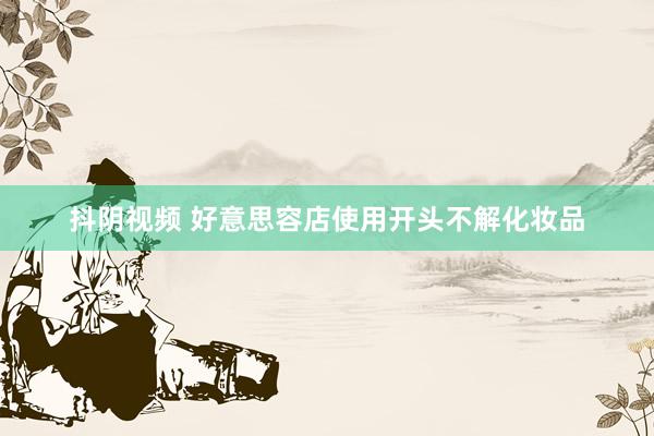 抖阴视频 好意思容店使用开头不解化妆品