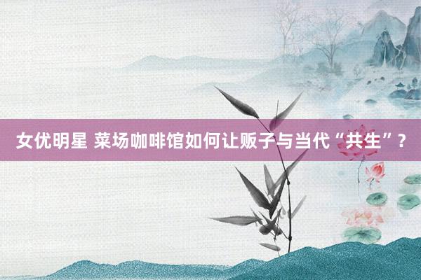 女优明星 菜场咖啡馆如何让贩子与当代“共生”？