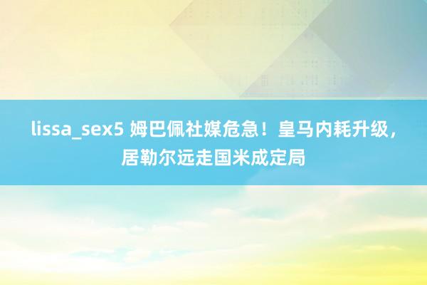 lissa_sex5 姆巴佩社媒危急！皇马内耗升级，居勒尔远走国米成定局