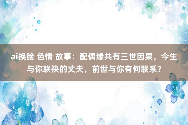 ai换脸 色情 故事：配偶缘共有三世因果，今生与你联袂的丈夫，前世与你有何联系？