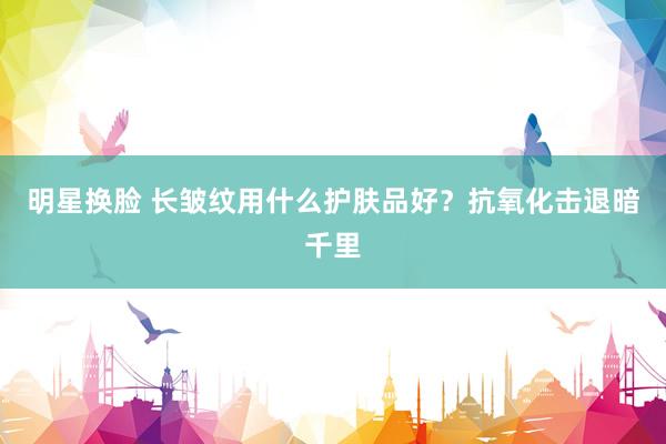 明星换脸 长皱纹用什么护肤品好？抗氧化击退暗千里