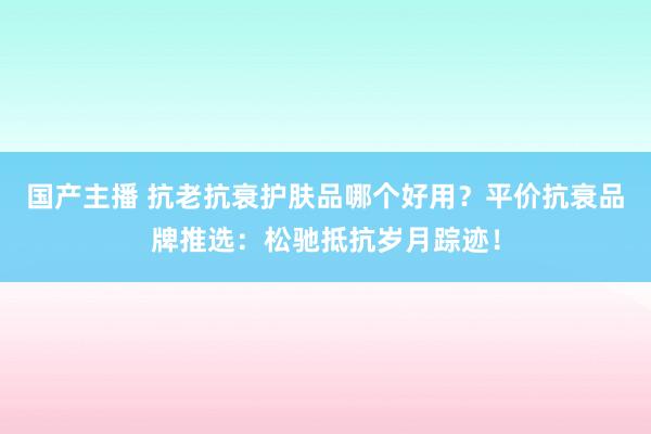 国产主播 抗老抗衰护肤品哪个好用？平价抗衰品牌推选：松驰抵抗岁月踪迹！