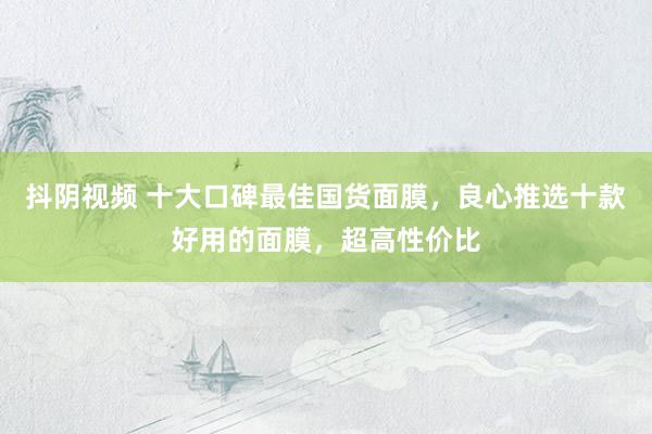 抖阴视频 十大口碑最佳国货面膜，良心推选十款好用的面膜，超高性价比