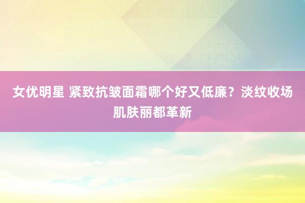 女优明星 紧致抗皱面霜哪个好又低廉？淡纹收场肌肤丽都革新