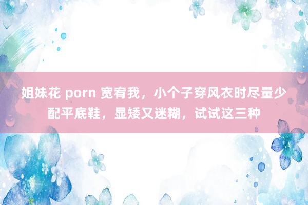 姐妹花 porn 宽宥我，小个子穿风衣时尽量少配平底鞋，显矮又迷糊，试试这三种