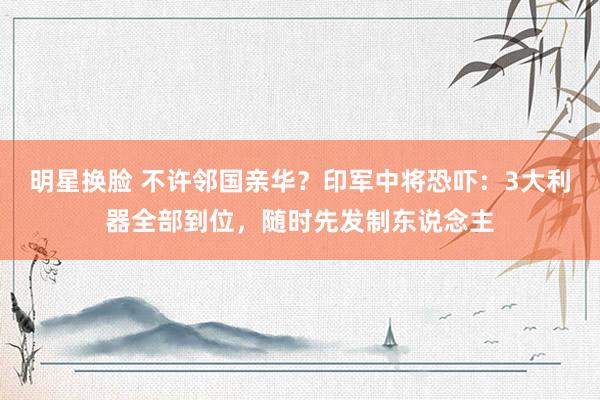 明星换脸 不许邻国亲华？印军中将恐吓：3大利器全部到位，随时先发制东说念主