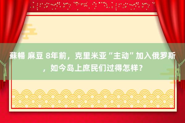 蘇暢 麻豆 8年前，克里米亚“主动”加入俄罗斯，如今岛上庶民们过得怎样？