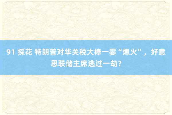 91 探花 特朗普对华关税大棒一霎“熄火”，好意思联储主席逃过一劫？