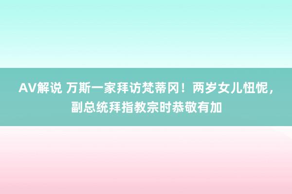 AV解说 万斯一家拜访梵蒂冈！两岁女儿忸怩，副总统拜指教宗时恭敬有加