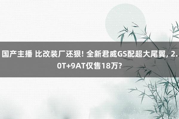 国产主播 比改装厂还狠! 全新君威GS配超大尾翼， 2.0T+9AT仅售18万?