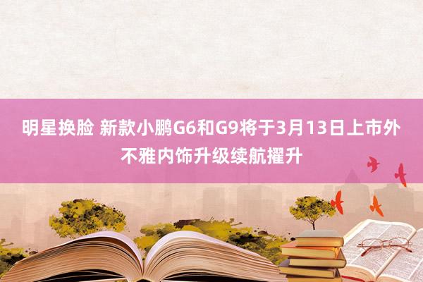 明星换脸 新款小鹏G6和G9将于3月13日上市外不雅内饰升级续航擢升