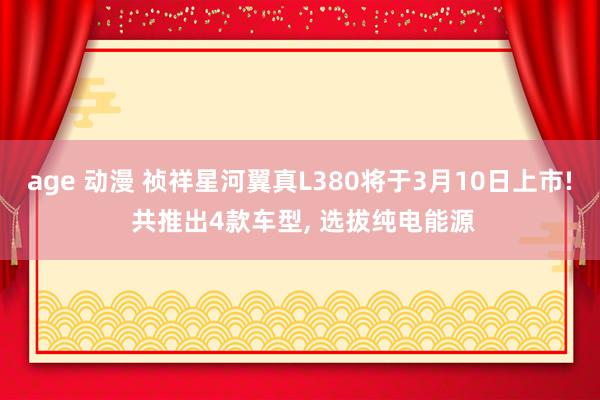 age 动漫 祯祥星河翼真L380将于3月10日上市! 共推出4款车型， 选拔纯电能源