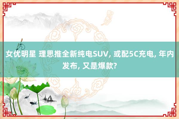 女优明星 理思推全新纯电SUV， 或配5C充电， 年内发布， 又是爆款?