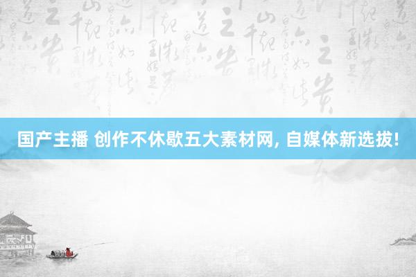 国产主播 创作不休歇五大素材网， 自媒体新选拔!