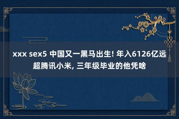 xxx sex5 中国又一黑马出生! 年入6126亿远超腾讯小米， 三年级毕业的他凭啥