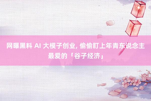 网曝黑料 AI 大模子创业， 偷偷盯上年青东说念主最爱的「谷子经济」
