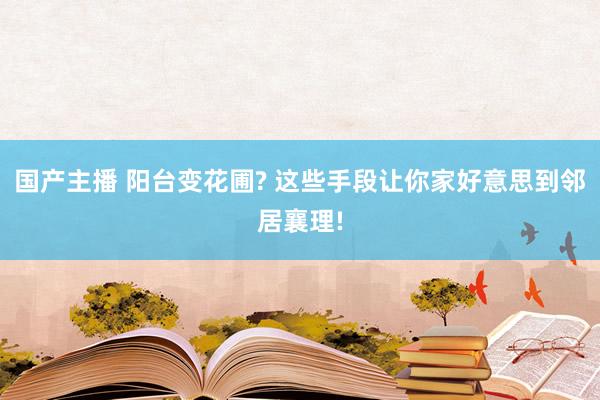 国产主播 阳台变花圃? 这些手段让你家好意思到邻居襄理!