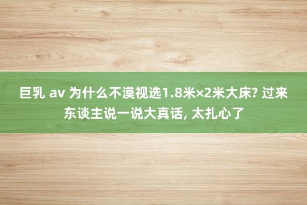 巨乳 av 为什么不漠视选1.8米×2米大床? 过来东谈主说一说大真话， 太扎心了