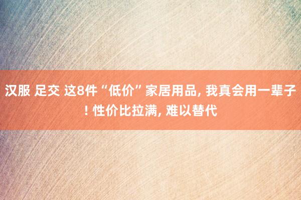 汉服 足交 这8件“低价”家居用品， 我真会用一辈子! 性价比拉满， 难以替代