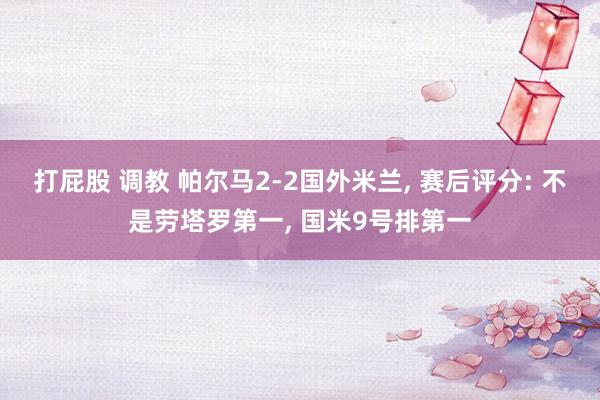打屁股 调教 帕尔马2-2国外米兰， 赛后评分: 不是劳塔罗第一， 国米9号排第一