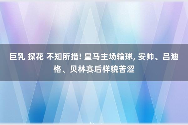 巨乳 探花 不知所措! 皇马主场输球，<a href=