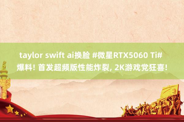 taylor swift ai换脸 #微星RTX5060 Ti# 爆料! 首发超频版性能炸裂， 2K游戏党狂喜!