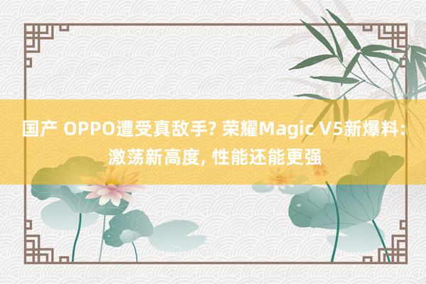 国产 OPPO遭受真敌手? 荣耀Magic V5新爆料: 激荡新高度， 性能还能更强