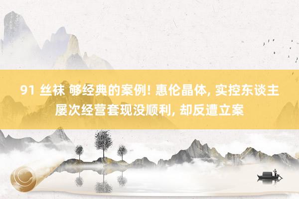 91 丝袜 够经典的案例! 惠伦晶体， 实控东谈主屡次经营套现没顺利， 却反遭立案