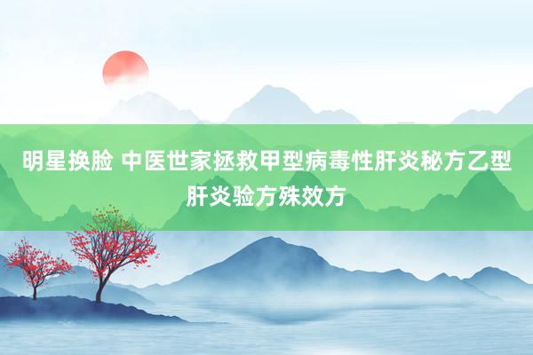 明星换脸 中医世家拯救甲型病毒性肝炎秘方乙型肝炎验方殊效方