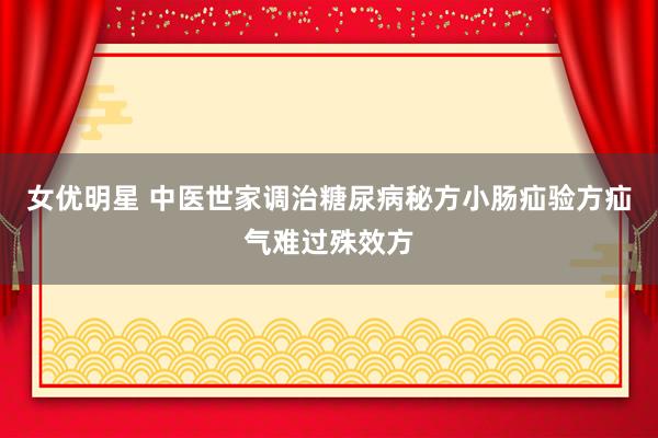 女优明星 中医世家调治糖尿病秘方小肠疝验方疝气难过殊效方