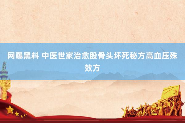 网曝黑料 中医世家治愈股骨头坏死秘方高血压殊效方