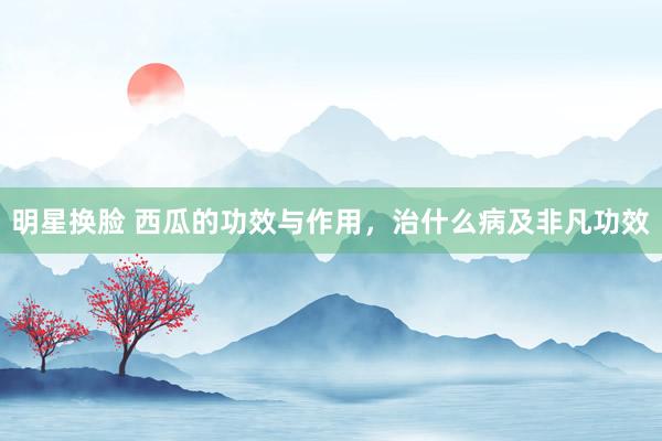 明星换脸 西瓜的功效与作用，治什么病及非凡功效
