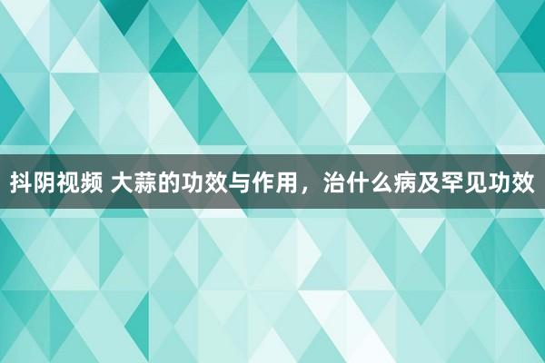 抖阴视频 大蒜的功效与作用，治什么病及罕见功效
