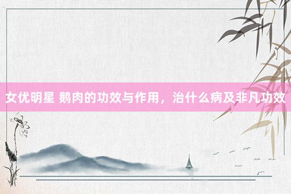 女优明星 鹅肉的功效与作用，治什么病及非凡功效