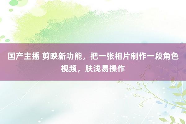 国产主播 剪映新功能，把一张相片制作一段角色视频，肤浅易操作