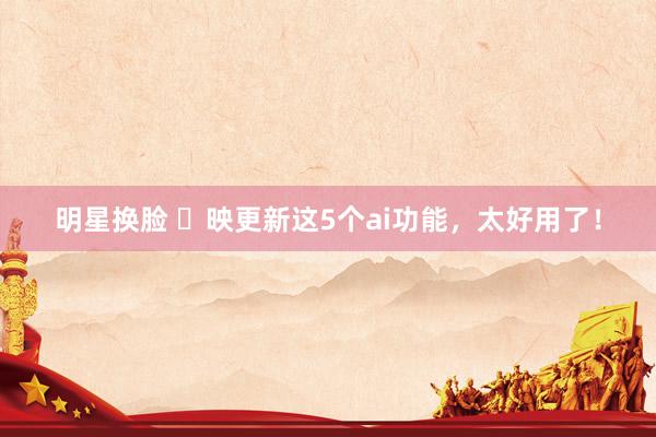 明星换脸 ✂映更新这5个ai功能，太好用了！