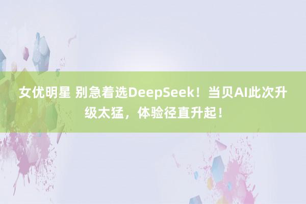 女优明星 别急着选DeepSeek！当贝AI此次升级太猛，体验径直升起！